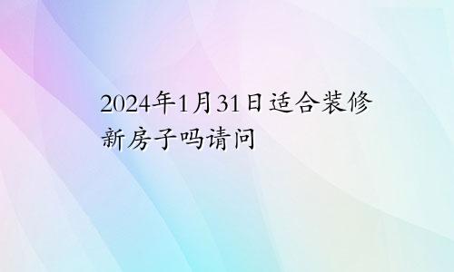 2024年1月31日适合装修新房子吗请问