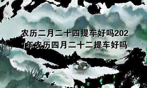 农历二月二十四提车好吗2021年农历四月二十二提车好吗