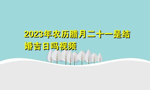 2023年农历腊月二十一是结婚吉日吗视频