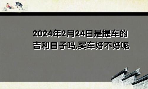 2024年2月24日是提车的吉利日子吗,买车好不好呢