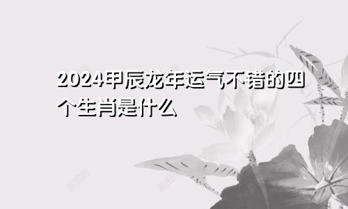 2024甲辰龙年运气不错的四个生肖是什么