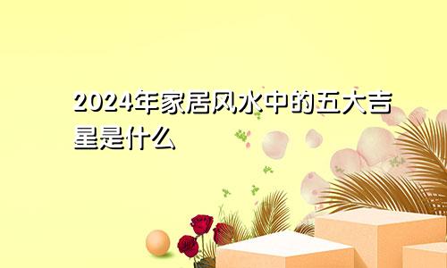 2024年家居风水中的五大吉星是什么