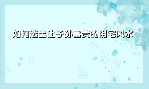 如何选出让子孙富贵的阴宅风水