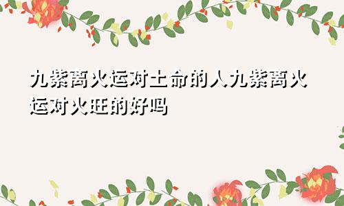 九紫离火运对土命的人九紫离火运对火旺的好吗