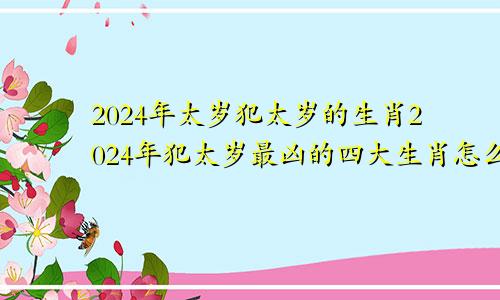 2024年太岁犯太岁的生肖2024年犯太岁最凶的四大生肖怎么化解