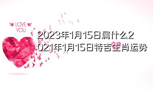 2023年1月15日属什么2021年1月15日特吉生肖运势