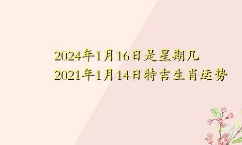 2024年1月16日是星期几2021年1月14日特吉生肖运势