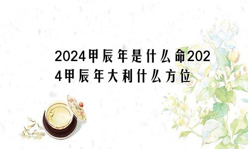 2024甲辰年是什么命2024甲辰年大利什么方位
