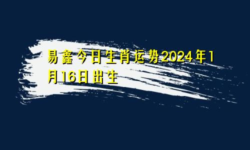 易鑫今日生肖运势2024年1月16日出生