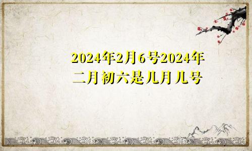 2024年2月6号2024年二月初六是几月几号