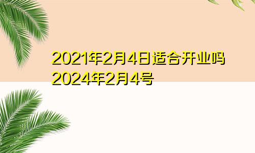 2021年2月4日适合开业吗2024年2月4号