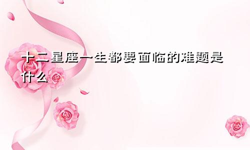 十二星座一生都要面临的难题是什么