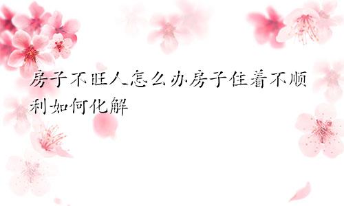 房子不旺人怎么办房子住着不顺利如何化解