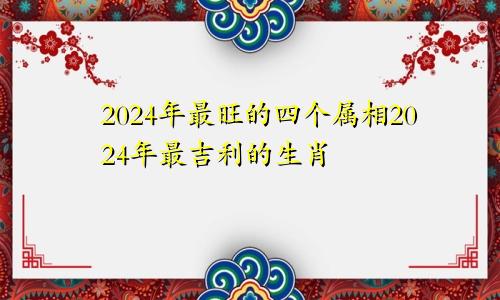 2024年最旺的四个属相2024年最吉利的生肖