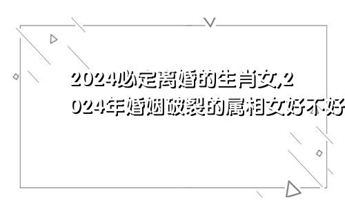 2024必定离婚的生肖女,2024年婚姻破裂的属相女好不好