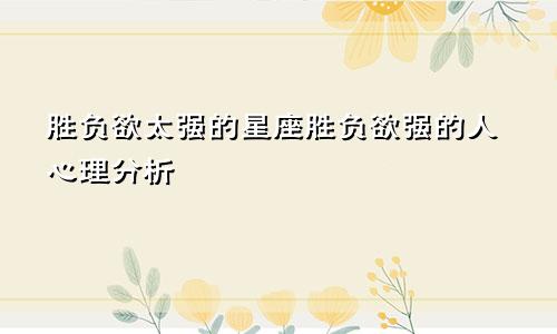 胜负欲太强的星座胜负欲强的人心理分析
