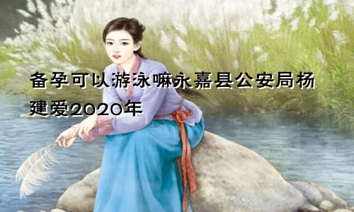 备孕可以游泳嘛永嘉县公安局杨建爱2020年