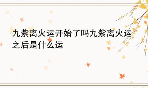 九紫离火运开始了吗九紫离火运之后是什么运