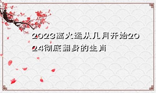 2023离火运从几月开始2024彻底翻身的生肖