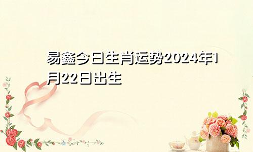 易鑫今日生肖运势2024年1月22日出生