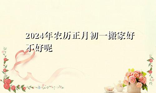 2024年农历正月初一搬家好不好呢