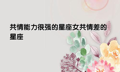 共情能力很强的星座女共情差的星座