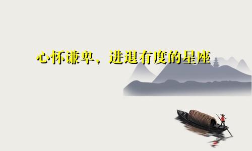 心怀谦卑,进退有度的星座