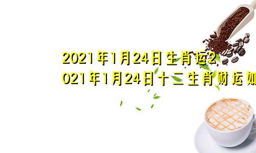 2021年1月24日生肖运2021年1月24日十二生肖财运如何