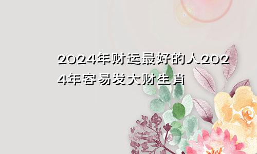 2024年财运最好的人2024年容易发大财生肖