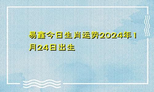 易鑫今日生肖运势2024年1月24日出生