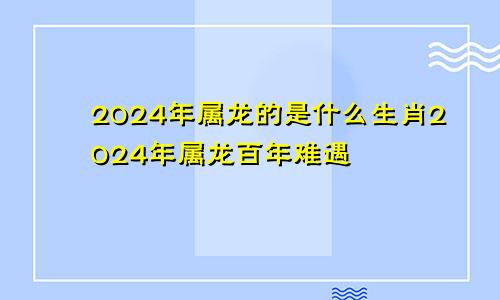 2024年属龙的是什么生肖2024年属龙百年难遇