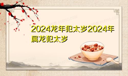 2024龙年犯太岁2024年属龙犯太岁