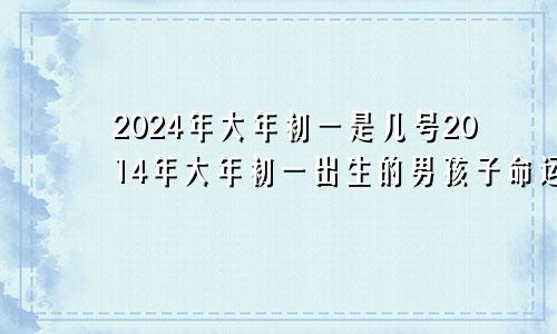 2024年大年初一是几号2014年大年初一出生的男孩子命运