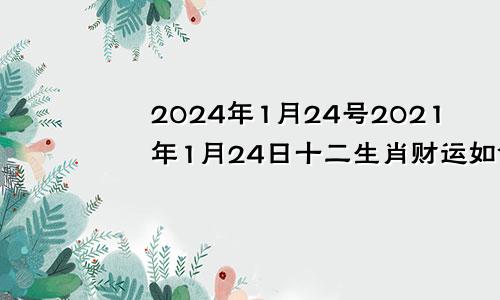 2024年1月24号2021年1月24日十二生肖财运如何