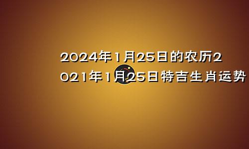 2024年1月25日的农历2021年1月25日特吉生肖运势