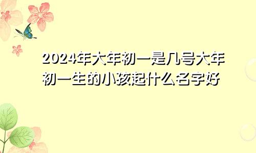 2024年大年初一是几号大年初一生的小孩起什么名字好