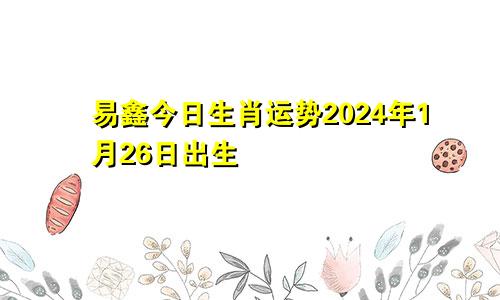 易鑫今日生肖运势2024年1月26日出生