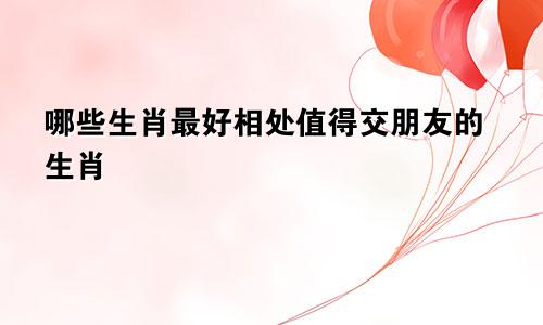哪些生肖最好相处值得交朋友的生肖
