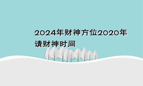 2024年财神方位2020年请财神时间
