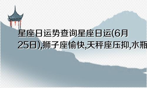 星座日运势查询星座日运(6月25日),狮子座愉快,天秤座压抑,水瓶座疲惫