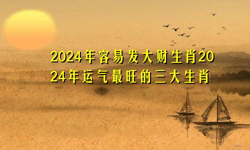 2024年容易发大财生肖2024年运气最旺的三大生肖