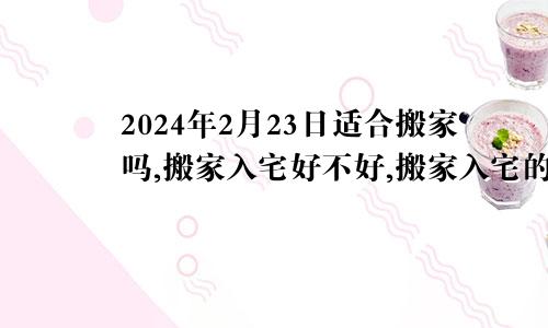 2024年2月23日适合搬家吗,搬家入宅好不好,搬家入宅的好日子,黄道吉日吉时
