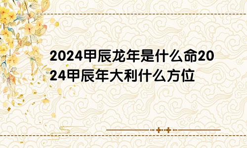 2024甲辰龙年是什么命2024甲辰年大利什么方位