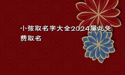 小孩取名字大全2024属龙免费取名