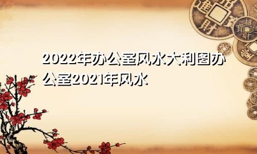 2022年办公室风水大利图办公室2021年风水