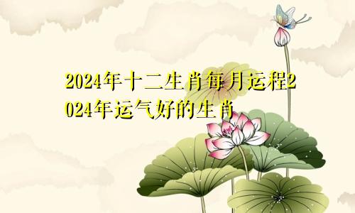 2024年十二生肖每月运程2024年运气好的生肖