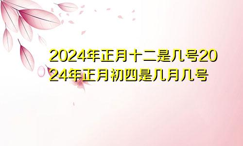 2024年正月十二是几号2024年正月初四是几月几号