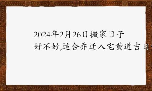 2024年2月26日搬家日子好不好,适合乔迁入宅黄道吉日吗