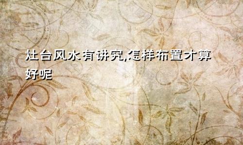 灶台风水有讲究,怎样布置才算好呢