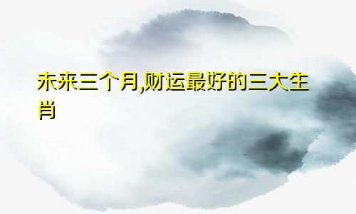 未来三个月,财运最好的三大生肖